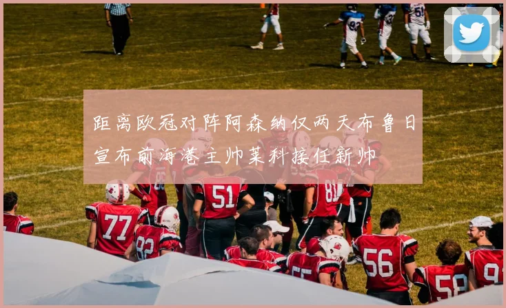 距离欧冠对阵阿森纳仅两天布鲁日宣布前海港主帅莱科接任新帅