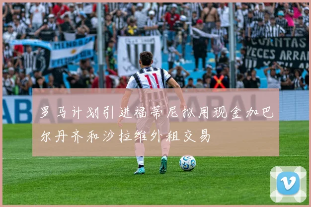 罗马计划引进福蒂尼拟用现金加巴尔丹齐和沙拉维外租交易
