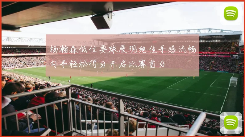 杨瀚森低位要球展现绝佳手感流畅勾手轻松得分开启比赛首分
