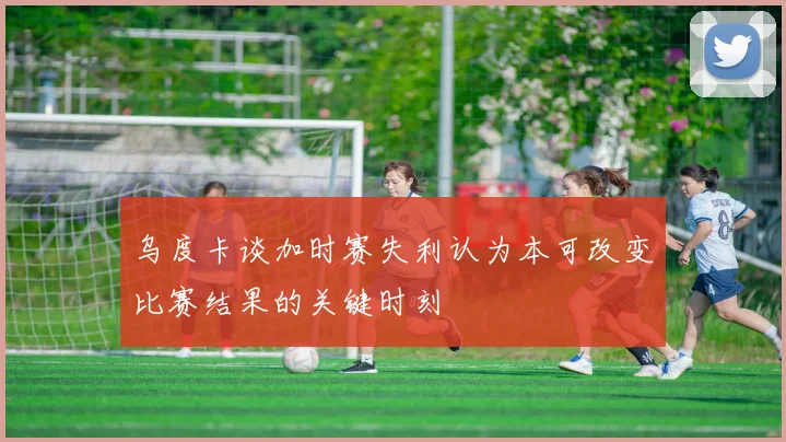 乌度卡谈加时赛失利认为本可改变比赛结果的关键时刻