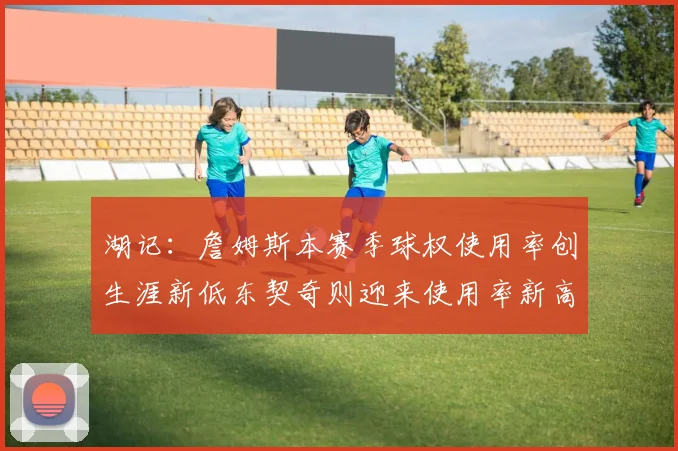 湖记：詹姆斯本赛季球权使用率创生涯新低东契奇则迎来使用率新高