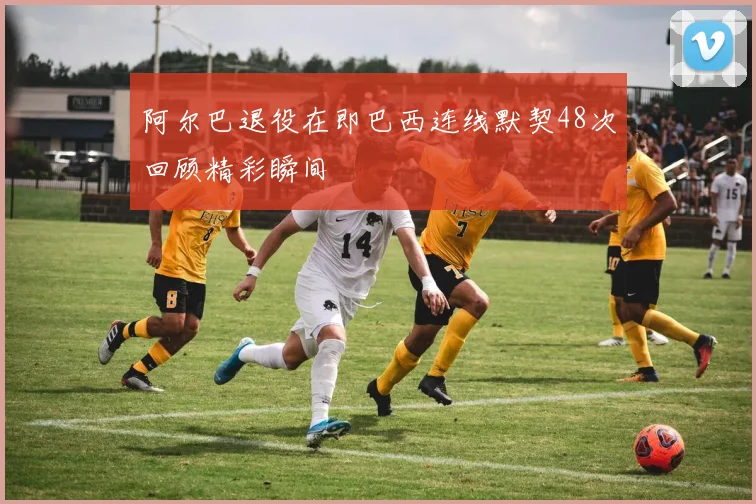 阿尔巴退役在即巴西连线默契48次回顾精彩瞬间