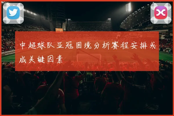 中超球队亚冠困境分析赛程安排或成关键因素