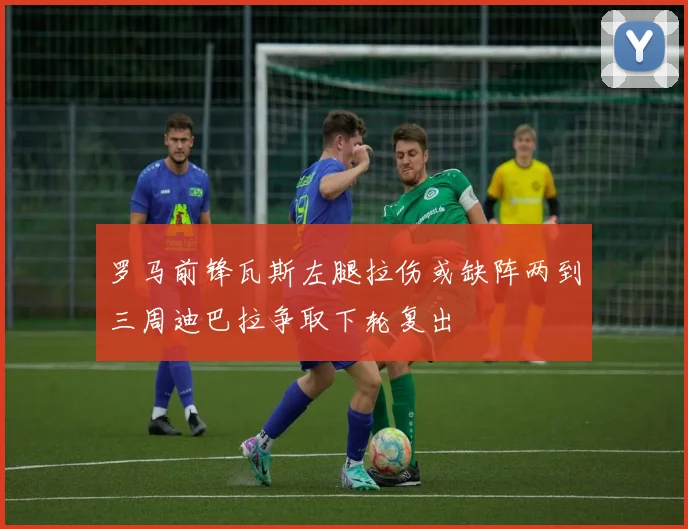 罗马前锋瓦斯左腿拉伤或缺阵两到三周迪巴拉争取下轮复出