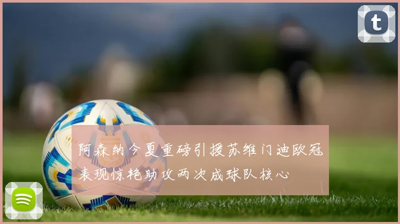阿森纳今夏重磅引援苏维门迪欧冠表现惊艳助攻两次成球队核心