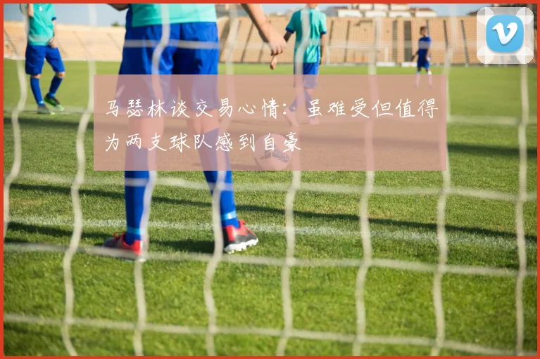 马瑟林谈交易心情：虽难受但值得为两支球队感到自豪