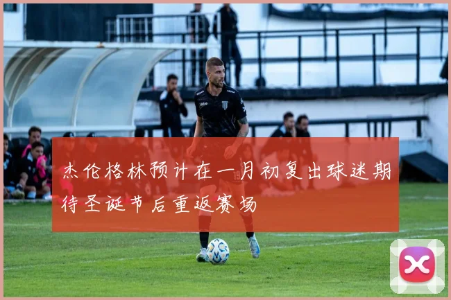 杰伦格林预计在一月初复出球迷期待圣诞节后重返赛场