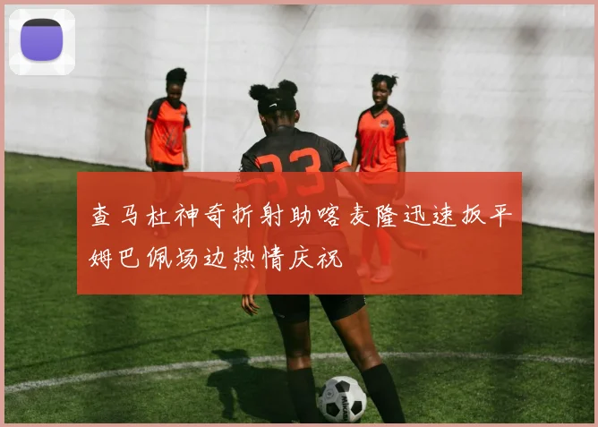 查马杜神奇折射助喀麦隆迅速扳平姆巴佩场边热情庆祝