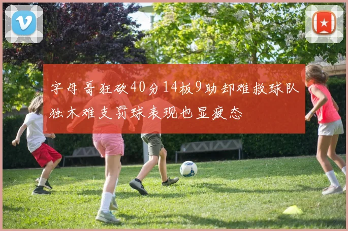 字母哥狂砍40分14板9助却难救球队独木难支罚球表现也显疲态