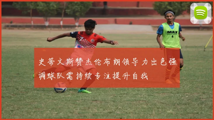 史蒂文斯赞杰伦布朗领导力出色强调球队需持续专注提升自我