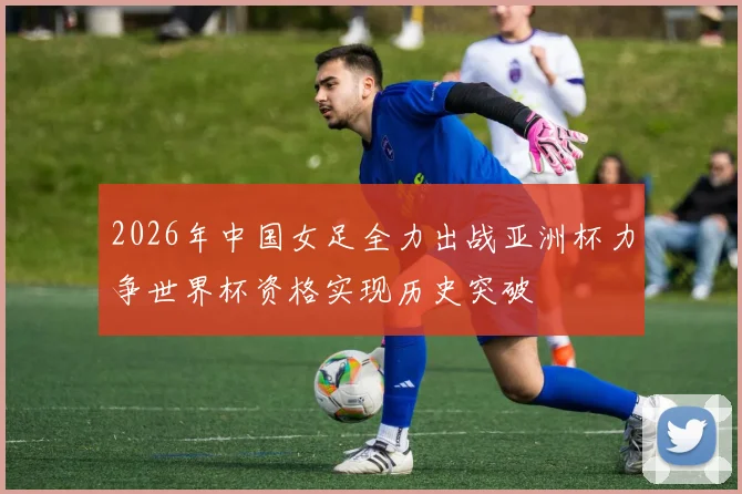 2026年中国女足全力出战亚洲杯力争世界杯资格实现历史突破
