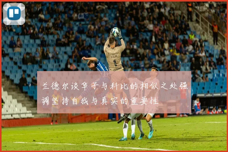 兰德尔谈华子与科比的相似之处强调坚持自我与真实的重要性