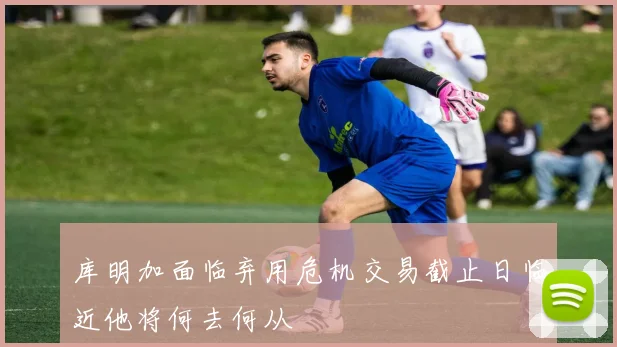 库明加面临弃用危机交易截止日临近他将何去何从