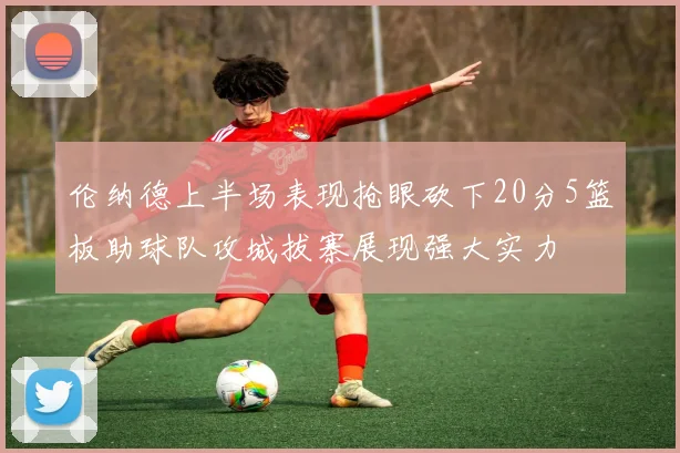 伦纳德上半场表现抢眼砍下20分5篮板助球队攻城拔寨展现强大实力