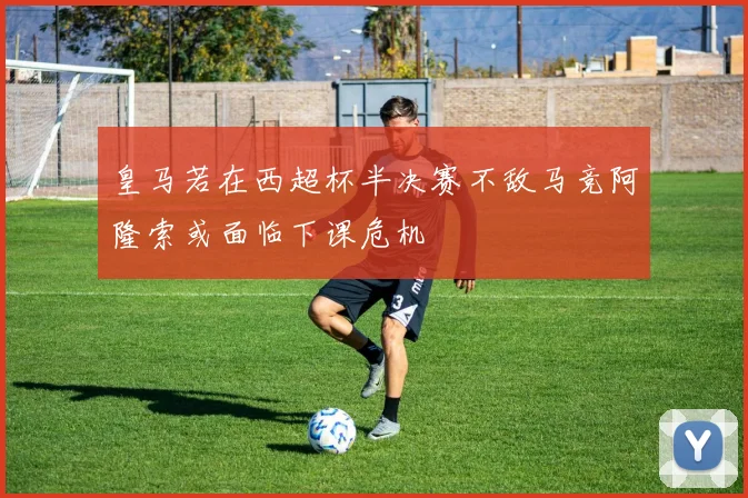 皇马若在西超杯半决赛不敌马竞阿隆索或面临下课危机