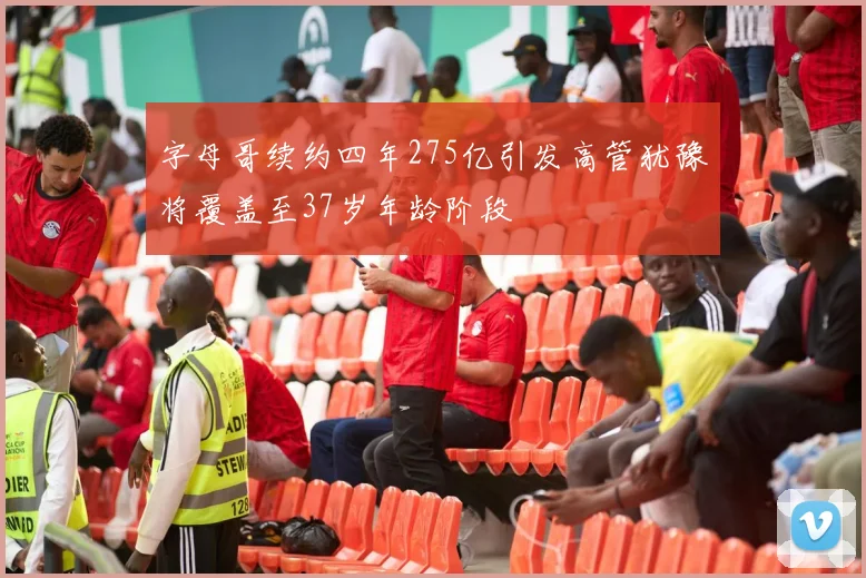 字母哥续约四年275亿引发高管犹豫将覆盖至37岁年龄阶段