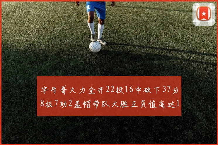 字母哥火力全开22投16中砍下37分8板7助2盖帽带队大胜正负值高达18