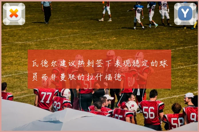 瓦德尔建议热刺签下表现稳定的球员而非曼联的拉什福德