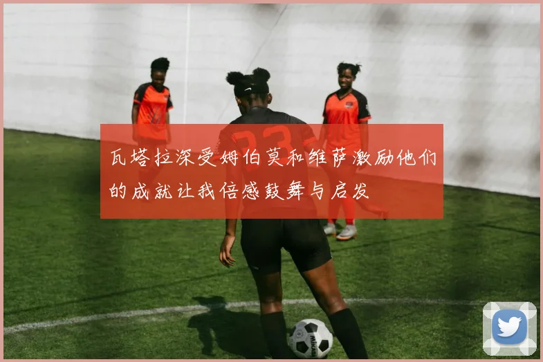 瓦塔拉深受姆伯莫和维萨激励他们的成就让我倍感鼓舞与启发