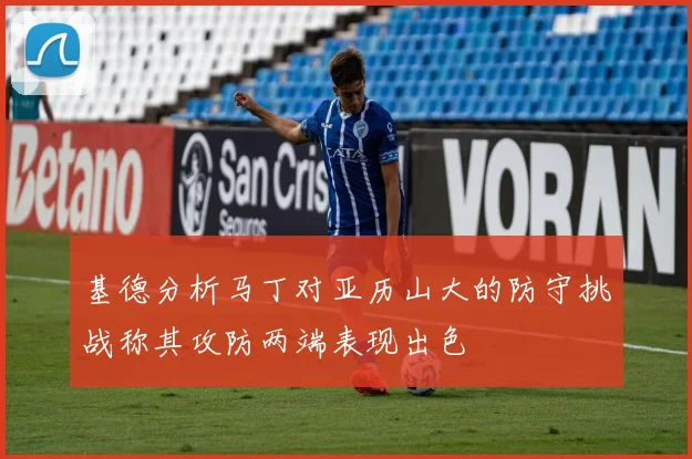 基德分析马丁对亚历山大的防守挑战称其攻防两端表现出色