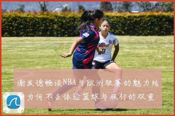 谢泼德畅谈NBA与欧洲联赛的魅力结合为何不去体验篮球与旅行的双重乐趣