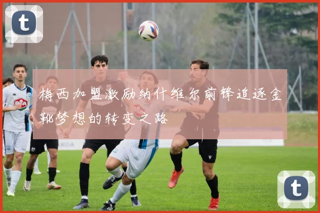 梅西加盟激励纳什维尔前锋追逐金靴梦想的转变之路