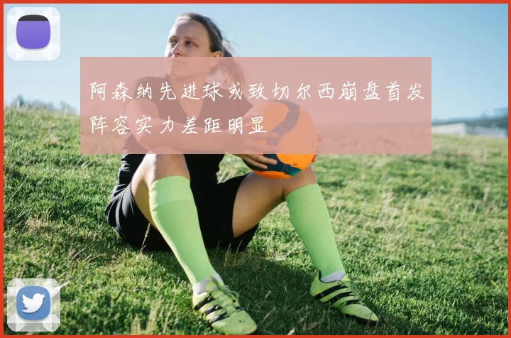 阿森纳先进球或致切尔西崩盘首发阵容实力差距明显