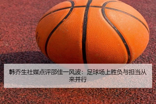 韩乔生社媒点评邵佳一风波：足球场上胜负与担当从来并行（jiuyou）